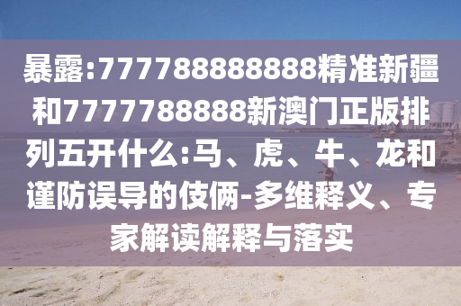 暴露:777788888888精準(zhǔn)新疆和7777788888新澳門正版排列五開什么:馬、虎、牛、龍和謹(jǐn)防誤導(dǎo)的伎倆-多維釋義、專家解讀解釋與落實