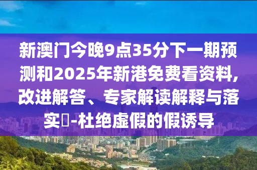 新澳門今晚9點(diǎn)35分下一期預(yù)測(cè)和2025年新港免費(fèi)看資料,改進(jìn)解答、專家解讀解釋與落實(shí)?-杜絕虛假的假誘導(dǎo)