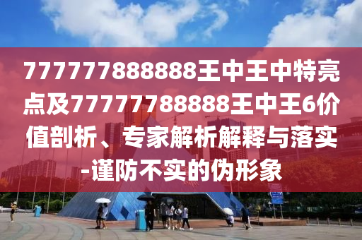 777777888888王中王中特亮點(diǎn)及77777788888王中王6價(jià)值剖析、專(zhuān)家解析解釋與落實(shí)-謹(jǐn)防不實(shí)的偽形象