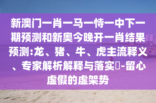 新澳門(mén)一肖一馬一恃一中下一期預(yù)測(cè)和新奧今晚開(kāi)一肖結(jié)果預(yù)測(cè):龍、豬、牛、虎主流釋義、專(zhuān)家解析解釋與落實(shí)?-留心虛假的虛架勢(shì)