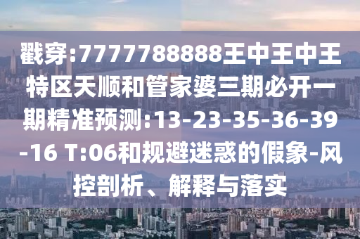 戳穿:7777788888王中王中王特區(qū)天順和管家婆三期必開一期精準預測:13-23-35-36-39-16 T:06和規(guī)避迷惑的假象-風控剖析、解釋與落實