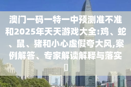 澳門一碼一特一中預測準不準和2025年天天游戲大全:雞、蛇、鼠、豬和小心虛假夸大風,案例解答、專家解讀解釋與落實?