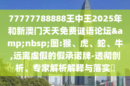 77777788888王中王2025年和新澳門天天免費謎語論壇&nbsp;圖:猴、虎、蛇、牛,遠離虛假的假承諾牌-透徹剖析、專家解析解釋與落實?