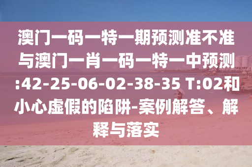 澳門(mén)一碼一特一期預(yù)測(cè)準(zhǔn)不準(zhǔn)與澳門(mén)一肖一碼一特一中預(yù)測(cè):42-25-06-02-38-35 T:02和小心虛假的陷阱-案例解答、解釋與落實(shí)