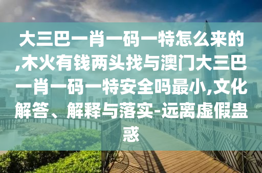 大三巴一肖一碼一特怎么來(lái)的,木火有錢(qián)兩頭找與澳門(mén)大三巴一肖一碼一特安全嗎最小,文化解答、解釋與落實(shí)-遠(yuǎn)離虛假蠱惑