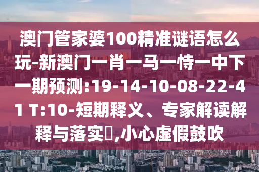 澳門(mén)管家婆100精準(zhǔn)謎語(yǔ)怎么玩-新澳門(mén)一肖一馬一恃一中下一期預(yù)測(cè):19-14-10-08-22-41 T:10-短期釋義、專(zhuān)家解讀解釋與落實(shí)?,小心虛假鼓吹