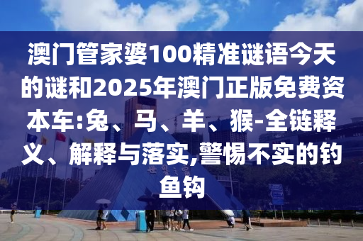 澳門管家婆100精準謎語今天的謎和2025年澳門正版免費資本車:兔、馬、羊、猴-全鏈釋義、解釋與落實,警惕不實的釣魚鉤