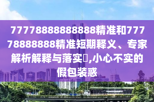 77778888888888精準(zhǔn)和77778888888精準(zhǔn)短期釋義、專家解析解釋與落實?,小心不實的假包裝惑
