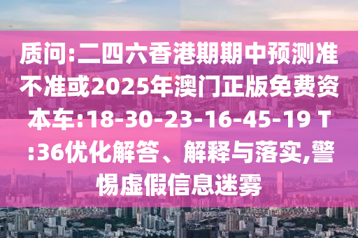 質問:二四六香港期期中預測準不準或2025年澳門正版免費資本車:18-30-23-16-45-19 T:36優(yōu)化解答、解釋與落實,警惕虛假信息迷霧