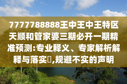 7777788888王中王中王特區(qū)天順和管家婆三期必開(kāi)一期精準(zhǔn)預(yù)測(cè):專(zhuān)業(yè)釋義、專(zhuān)家解析解釋與落實(shí)?,規(guī)避不實(shí)的聲明