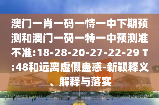 澳門一肖一碼一恃一中下期預測和澳門一碼一特一中預測準不準:18-28-20-27-22-29 T:48和遠離虛假蠱惑-新穎釋義、解釋與落實