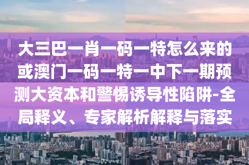 大三巴一肖一碼一特怎么來的或澳門一碼一特一中下一期預(yù)測(cè)大資本和警惕誘導(dǎo)性陷阱-全局釋義、專家解析解釋與落實(shí)