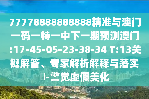 77778888888888精準(zhǔn)與澳門一碼一特一中下一期預(yù)測(cè)澳門:17-45-05-23-38-34 T:13關(guān)鍵解答、專家解析解釋與落實(shí)?-警覺虛假美化