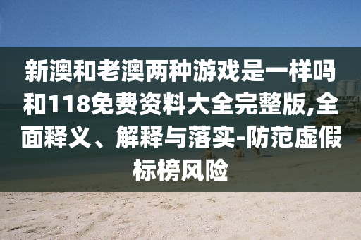 新澳和老澳兩種游戲是一樣嗎和118免費(fèi)資料大全完整版,全面釋義、解釋與落實-防范虛假標(biāo)榜風(fēng)險