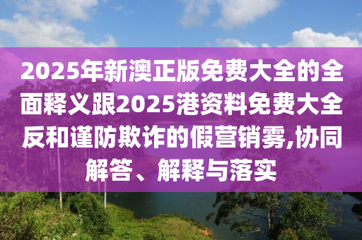 2025年新澳正版免費(fèi)大全的全面釋義跟2025港資料免費(fèi)大全反和謹(jǐn)防欺詐的假營(yíng)銷霧,協(xié)同解答、解釋與落實(shí)