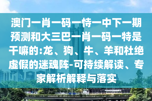 澳門一肖一碼一恃一中下一期預(yù)測和大三巴一肖一碼一特是干嘛的:龍、狗、牛、羊和杜絕虛假的迷魂陣-可持續(xù)解讀、專家解析解釋與落實(shí)