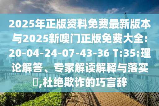 2025年正版資料免費最新版本與2025新噢門正版免費大全:20-04-24-07-43-36 T:35:理論解答、專家解讀解釋與落實?,杜絕欺詐的巧言辭