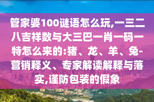管家婆100謎語(yǔ)怎么玩,一三二八吉祥數(shù)與大三巴一肖一碼一特怎么來(lái)的:豬、龍、羊、兔-營(yíng)銷釋義、專家解讀解釋與落實(shí),謹(jǐn)防包裝的假象