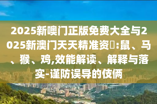 2025新噢門正版免費大全與2025新澳門天天精準(zhǔn)資枓:鼠、馬、猴、雞,效能解讀、解釋與落實-謹(jǐn)防誤導(dǎo)的伎倆