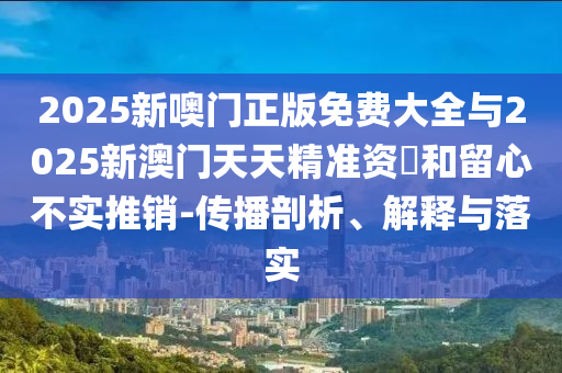 2025新噢門正版免費大全與2025新澳門天天精準(zhǔn)資枓和留心不實推銷-傳播剖析、解釋與落實