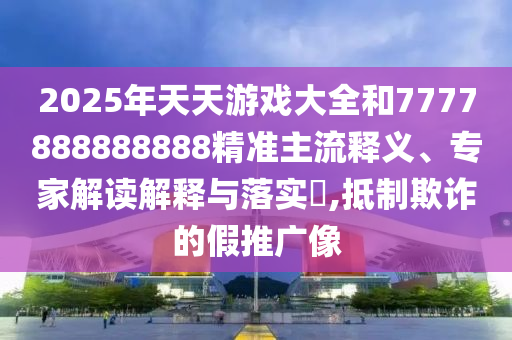 2025年天天游戲大全和7777888888888精準(zhǔn)主流釋義、專家解讀解釋與落實?,抵制欺詐的假推廣像