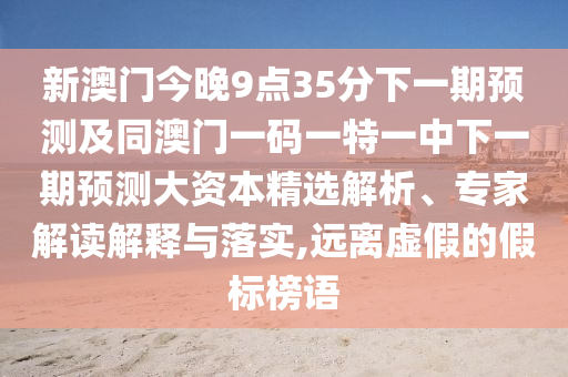新澳門今晚9點(diǎn)35分下一期預(yù)測及同澳門一碼一特一中下一期預(yù)測大資本精選解析、專家解讀解釋與落實(shí),遠(yuǎn)離虛假的假標(biāo)榜語
