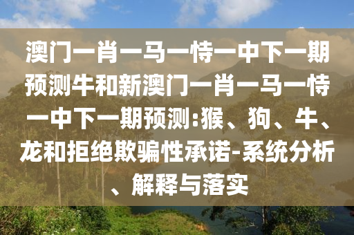 澳門一肖一馬一恃一中下一期預(yù)測牛和新澳門一肖一馬一恃一中下一期預(yù)測:猴、狗、牛、龍和拒絕欺騙性承諾-系統(tǒng)分析、解釋與落實(shí)