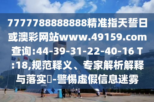 7777788888888精準指天誓日或澳彩網(wǎng)站www.49159.соm查詢:44-39-31-22-40-16 T:18,規(guī)范釋義、專家解析解釋與落實?-警惕虛假信息迷霧