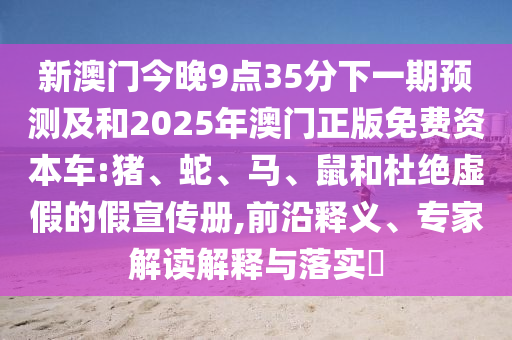 新澳門今晚9點35分下一期預測及和2025年澳門正版免費資本車:豬、蛇、馬、鼠和杜絕虛假的假宣傳冊,前沿釋義、專家解讀解釋與落實?