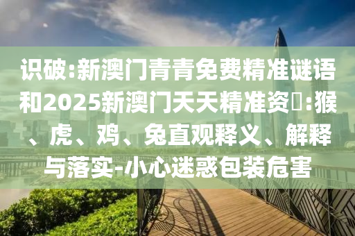 識破:新澳門青青免費(fèi)精準(zhǔn)謎語和2025新澳門天天精準(zhǔn)資枓:猴、虎、雞、兔直觀釋義、解釋與落實(shí)-小心迷惑包裝危害