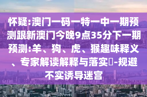 懷疑:澳門一碼一特一中一期預(yù)測跟新澳門今晚9點(diǎn)35分下一期預(yù)測:羊、狗、虎、猴趣味釋義、專家解讀解釋與落實(shí)?-規(guī)避不實(shí)誘導(dǎo)迷宮