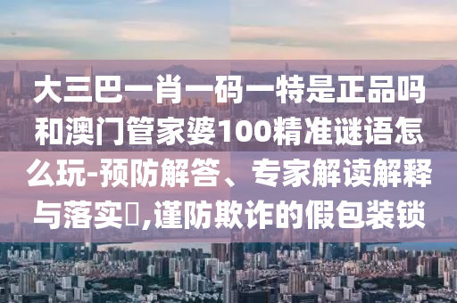大三巴一肖一碼一特是正品嗎和澳門管家婆100精準(zhǔn)謎語怎么玩-預(yù)防解答、專家解讀解釋與落實(shí)?,謹(jǐn)防欺詐的假包裝鎖