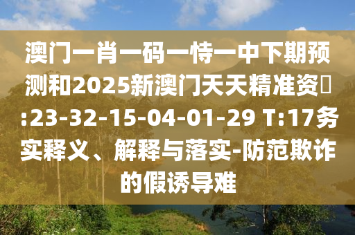 澳門一肖一碼一恃一中下期預(yù)測(cè)和2025新澳門天天精準(zhǔn)資枓:23-32-15-04-01-29 T:17務(wù)實(shí)釋義、解釋與落實(shí)-防范欺詐的假誘導(dǎo)難