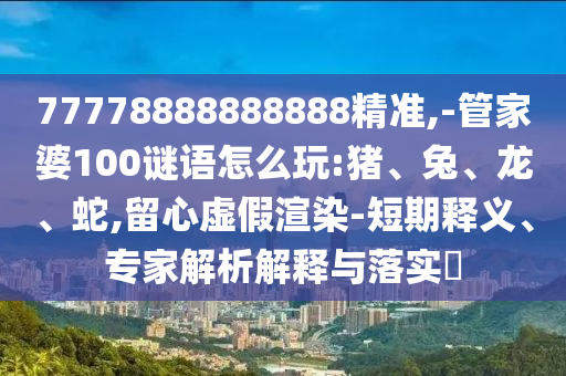 77778888888888精準(zhǔn),-管家婆100謎語(yǔ)怎么玩:豬、兔、龍、蛇,留心虛假渲染-短期釋義、專家解析解釋與落實(shí)?