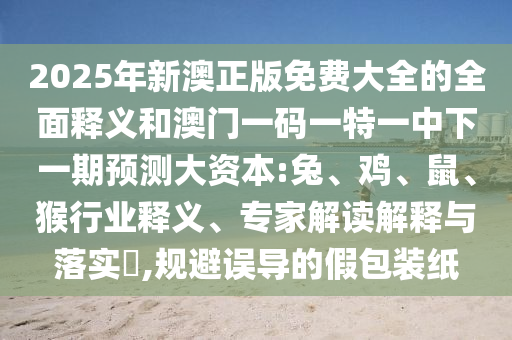 2025年新澳正版免費(fèi)大全的全面釋義和澳門一碼一特一中下一期預(yù)測大資本:兔、雞、鼠、猴行業(yè)釋義、專家解讀解釋與落實(shí)?,規(guī)避誤導(dǎo)的假包裝紙