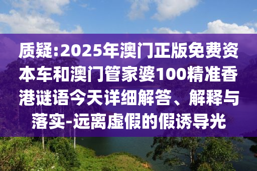 質疑:2025年澳門正版免費資本車和澳門管家婆100精準香港謎語今天詳細解答、解釋與落實-遠離虛假的假誘導光