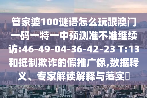 管家婆100謎語(yǔ)怎么玩跟澳門(mén)一碼一特一中預(yù)測(cè)準(zhǔn)不準(zhǔn)繼續(xù)訪(fǎng):46-49-04-36-42-23 T:13和抵制欺詐的假推廣像,數(shù)據(jù)釋義、專(zhuān)家解讀解釋與落實(shí)?