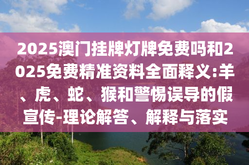 2025澳門掛牌燈牌免費(fèi)嗎和2025免費(fèi)精準(zhǔn)資料全面釋義:羊、虎、蛇、猴和警惕誤導(dǎo)的假宣傳-理論解答、解釋與落實(shí)