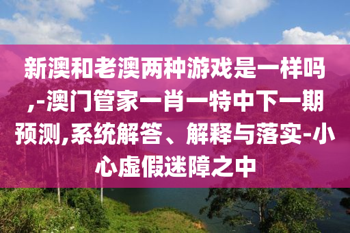 新澳和老澳兩種游戲是一樣嗎,-澳門管家一肖一特中下一期預測,系統(tǒng)解答、解釋與落實-小心虛假迷障之中