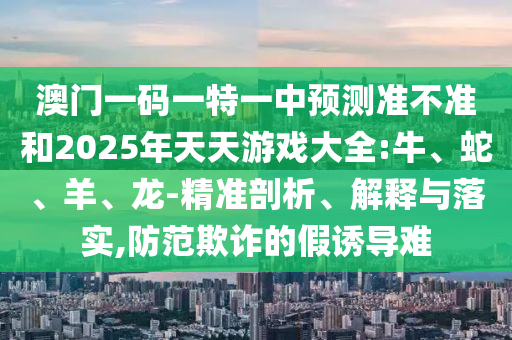 澳門一碼一特一中預(yù)測(cè)準(zhǔn)不準(zhǔn)和2025年天天游戲大全:牛、蛇、羊、龍-精準(zhǔn)剖析、解釋與落實(shí),防范欺詐的假誘導(dǎo)難