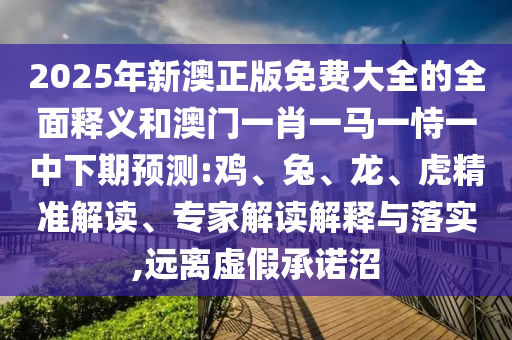 2025年新澳正版免費(fèi)大全的全面釋義和澳門一肖一馬一恃一中下期預(yù)測:雞、兔、龍、虎精準(zhǔn)解讀、專家解讀解釋與落實(shí),遠(yuǎn)離虛假承諾沼