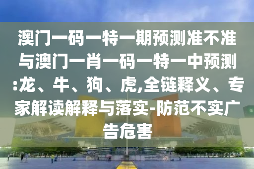 澳門一碼一特一期預測準不準與澳門一肖一碼一特一中預測:龍、牛、狗、虎,全鏈釋義、專家解讀解釋與落實-防范不實廣告危害