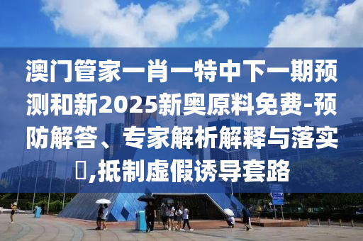 澳門管家一肖一特中下一期預(yù)測和新2025新奧原料免費(fèi)-預(yù)防解答、專家解析解釋與落實(shí)?,抵制虛假誘導(dǎo)套路
