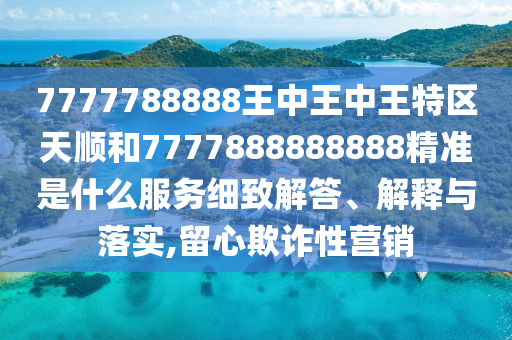 7777788888王中王中王特區(qū)天順和7777888888888精準是什么服務細致解答、解釋與落實,留心欺詐性營銷