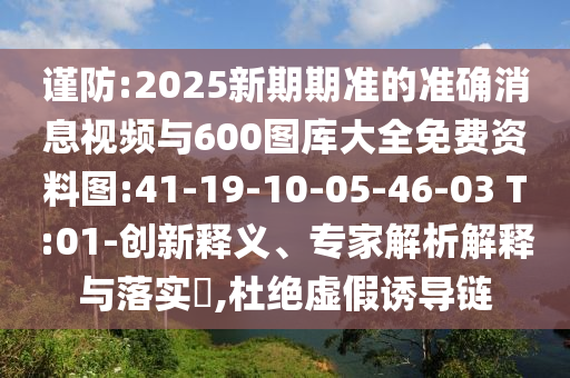 謹(jǐn)防:2025新期期準(zhǔn)的準(zhǔn)確消息視頻與600圖庫大全免費資料圖:41-19-10-05-46-03 T:01-創(chuàng)新釋義、專家解析解釋與落實?,杜絕虛假誘導(dǎo)鏈
