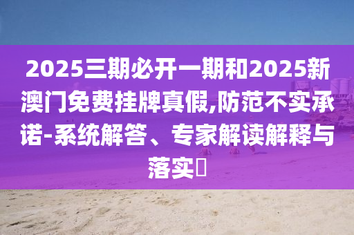 2025三期必開一期和2025新澳門免費掛牌真假,防范不實承諾-系統(tǒng)解答、專家解讀解釋與落實?