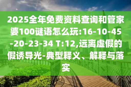 2025全年免費資料查詢和管家婆100謎語怎么玩:16-10-45-20-23-34 T:12,遠離虛假的假誘導(dǎo)光-典型釋義、解釋與落實