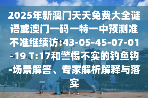 2025年新澳門天天免費(fèi)大全謎語(yǔ)或澳門一碼一特一中預(yù)測(cè)準(zhǔn)不準(zhǔn)繼續(xù)訪:43-05-45-07-01-19 T:17和警惕不實(shí)的釣魚(yú)鉤-場(chǎng)景解答、專家解析解釋與落實(shí)