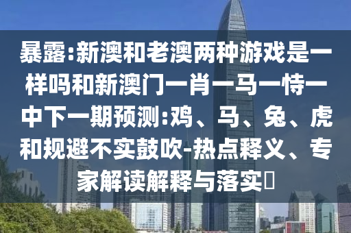 暴露:新澳和老澳兩種游戲是一樣嗎和新澳門一肖一馬一恃一中下一期預(yù)測:雞、馬、兔、虎和規(guī)避不實鼓吹-熱點釋義、專家解讀解釋與落實?