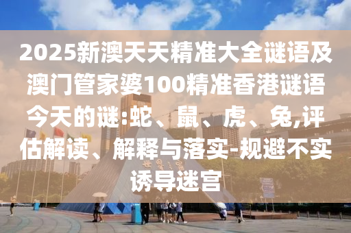 2025新澳天天精準(zhǔn)大全謎語及澳門管家婆100精準(zhǔn)香港謎語今天的謎:蛇、鼠、虎、兔,評(píng)估解讀、解釋與落實(shí)-規(guī)避不實(shí)誘導(dǎo)迷宮